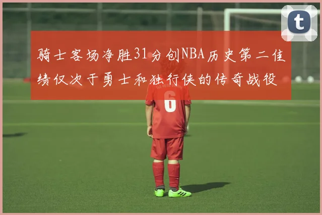 骑士客场净胜31分创NBA历史第二佳绩仅次于勇士和独行侠的传奇战役