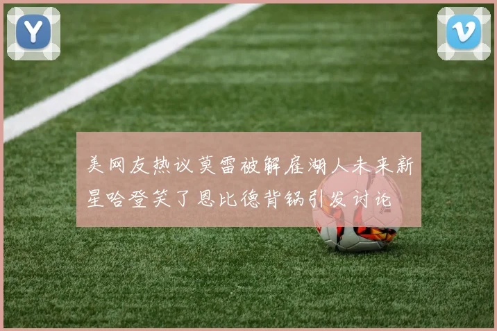 美网友热议莫雷被解雇湖人未来新星哈登笑了恩比德背锅引发讨论