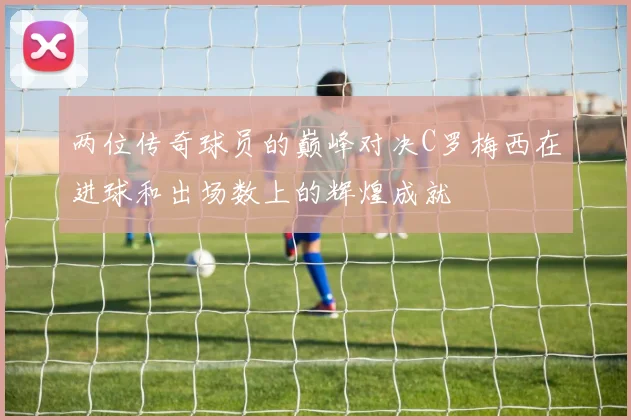 两位传奇球员的巅峰对决C罗梅西在进球和出场数上的辉煌成就