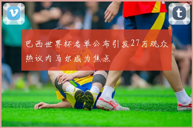 巴西世界杯名单公布引发27万观众热议内马尔成为焦点