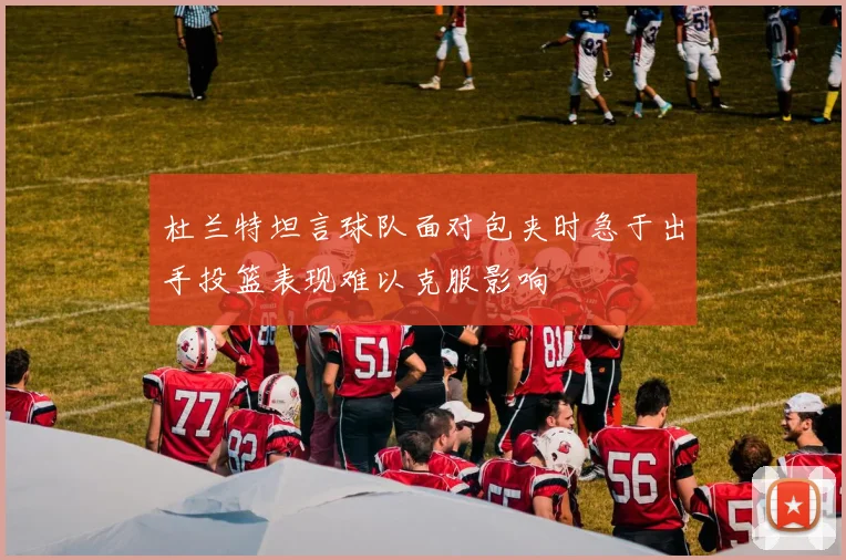 杜兰特坦言球队面对包夹时急于出手投篮表现难以克服影响
