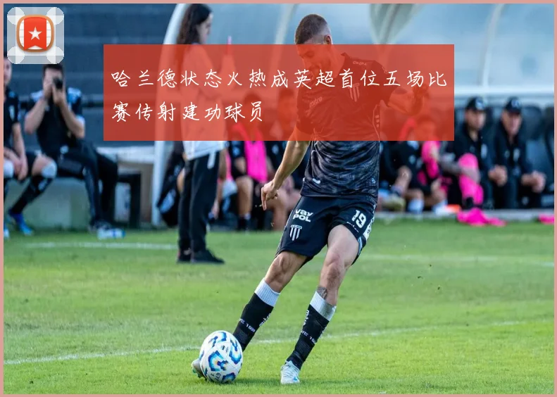 哈兰德状态火热成英超首位五场比赛传射建功球员