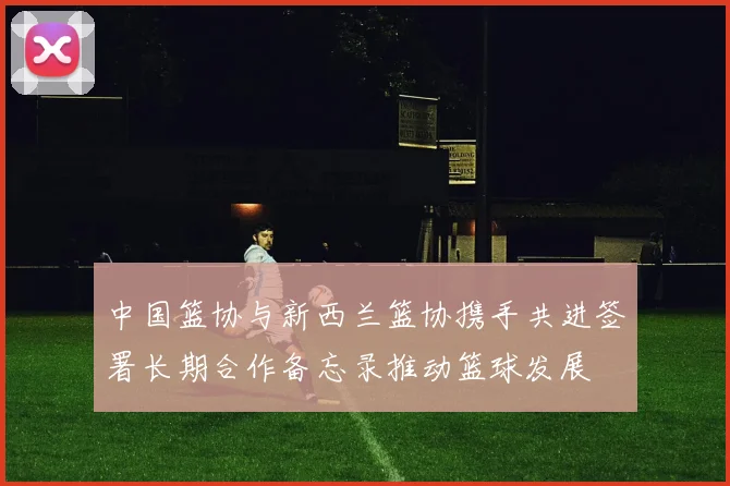 中国篮协与新西兰篮协携手共进签署长期合作备忘录推动篮球发展