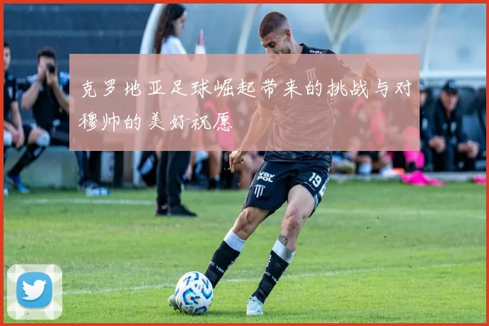 克罗地亚足球崛起带来的挑战与对穆帅的美好祝愿
