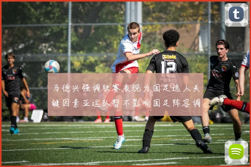 马德兴强调联赛表现为国足选人关键因素亚运队暂不影响国足阵容调整
