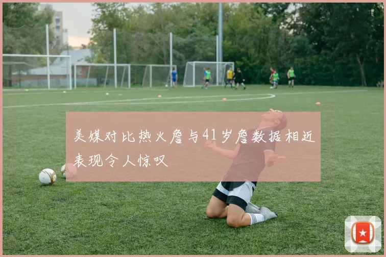 美媒对比热火詹与41岁詹数据相近表现令人惊叹