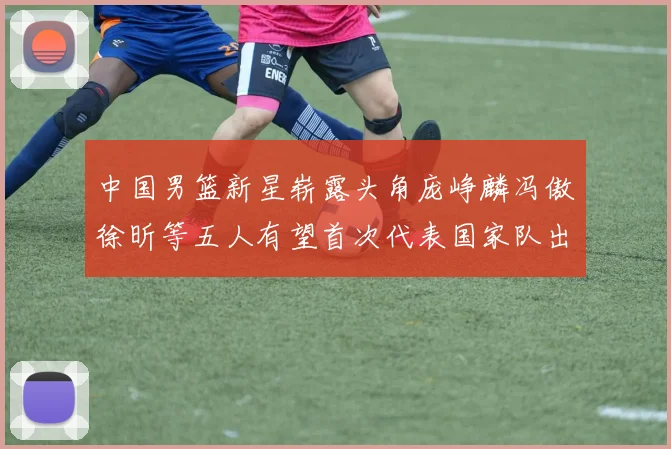 中国男篮新星崭露头角庞峥麟冯傲徐昕等五人有望首次代表国家队出战