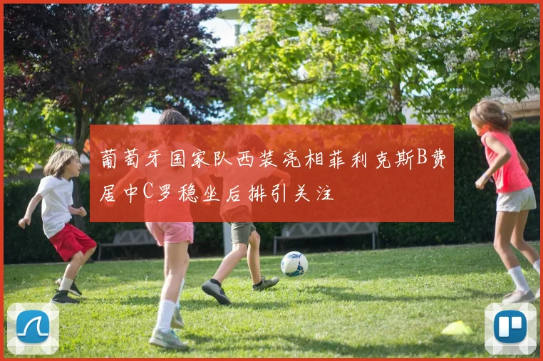 葡萄牙国家队西装亮相菲利克斯B费居中C罗稳坐后排引关注